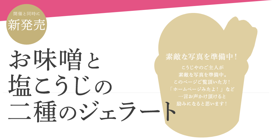 開催と同時に新発売 お味噌と塩こうじの二種のジェラート [素敵な写真を準備中！こうじやのご主人が素敵な写真を準備中。このページご覧頂いた方！「ホームページみたよ！」など一言お声かけ頂けると励みになると思います！]
