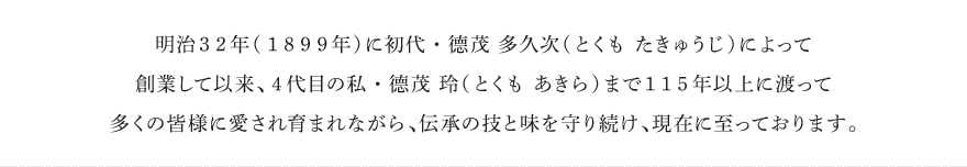 明治32年（1899年）に初代・德茂 多久次（とくも たきゅうじ）によって創業して以来、4代目の私・德茂 玲（とくも あきら）まで115年以上に渡って多くの皆様に愛され育まれながら、伝承の技と味を守り続け、現在に至っております。