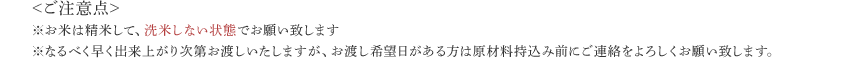 <ご注意点>※お米は精米して、洗米しない状態でお願い致します※なるべく早く出来上がり次第お渡しいたしますが、お渡し希望日がある方は原材料持込み前にご連絡をよろしくお願い致します。
