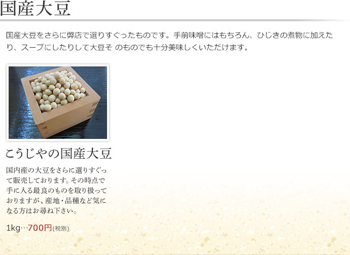 【国産大豆】国産大豆をさらに弊店で選りすぐったものです。手前味噌にはもちろん、ひじきの煮物に加えたり、スープにしたりして大豆そ のものでも十分美味しくいただけます。こうじやの国産大豆