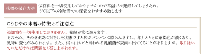 【味噌の保存方法】保存料を一切使用しておりません ので常温では発酵してしまうため、5℃以下の冷暗所での保管をおすすめ致します